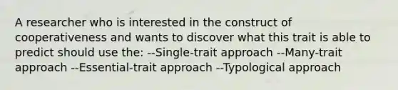 A researcher who is interested in the construct of cooperativeness and wants to discover what this trait is able to predict should use the: --Single-trait approach --Many-trait approach --Essential-trait approach --Typological approach