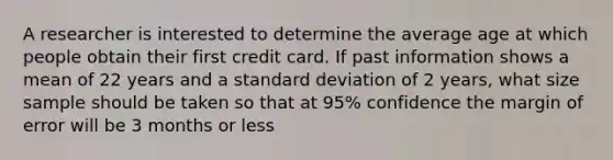 A researcher is interested to determine the average age at which people obtain their first credit card. If past information shows a mean of 22 years and a standard deviation of 2 years, what size sample should be taken so that at 95% confidence the margin of error will be 3 months or less