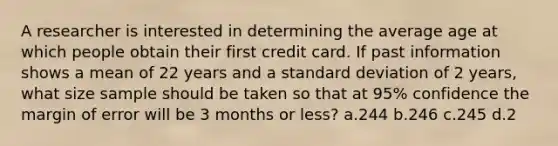 A researcher is interested in determining the average age at which people obtain their first credit card. If past information shows a mean of 22 years and a standard deviation of 2 years, what size sample should be taken so that at 95% confidence the margin of error will be 3 months or less? a.244 b.246 c.245 d.2