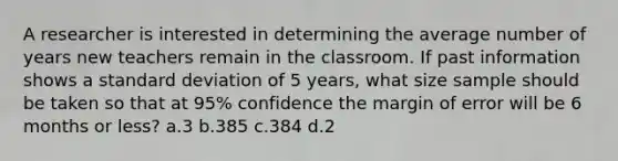 A researcher is interested in determining the average number of years new teachers remain in the classroom. If past information shows a standard deviation of 5 years, what size sample should be taken so that at 95% confidence the margin of error will be 6 months or less? a.3 b.385 c.384 d.2