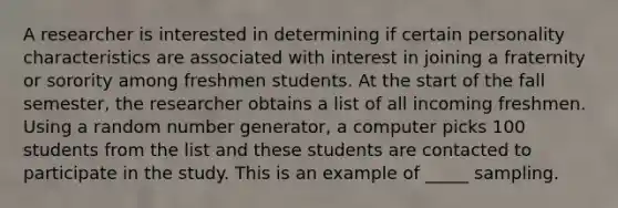 A researcher is interested in determining if certain personality characteristics are associated with interest in joining a fraternity or sorority among freshmen students. At the start of the fall semester, the researcher obtains a list of all incoming freshmen. Using a random number generator, a computer picks 100 students from the list and these students are contacted to participate in the study. This is an example of _____ sampling.