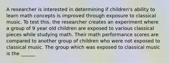 A researcher is interested in determining if children's ability to learn math concepts is improved through exposure to classical music. To test this, the researcher creates an experiment where a group of 9 year old children are exposed to various classical pieces while studying math. Their math performance scores are compared to another group of children who were not exposed to classical music. The group which was exposed to classical music is the ______