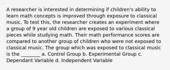 A researcher is interested in determining if children's ability to learn math concepts is improved through exposure to classical music. To test this, the researcher creates an experiment where a group of 9 year old children are exposed to various classical pieces while studying math. Their math performance scores are compared to another group of children who were not exposed to classical music. The group which was exposed to classical music is the ________ a. Control Group b. Experimental Group c. Dependant Variable d. Independent Variable