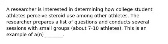 A researcher is interested in determining how college student athletes perceive steroid use among other athletes. The researcher prepares a list of questions and conducts several sessions with small groups (about 7-10 athletes). This is an example of a(n)________.