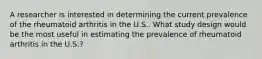 A researcher is interested in determining the current prevalence of the rheumatoid arthritis in the U.S.. What study design would be the most useful in estimating the prevalence of rheumatoid arthritis in the U.S.?