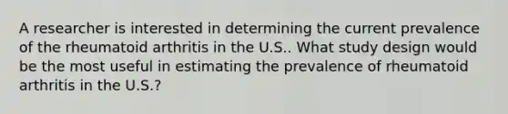 A researcher is interested in determining the current prevalence of the rheumatoid arthritis in the U.S.. What study design would be the most useful in estimating the prevalence of rheumatoid arthritis in the U.S.?