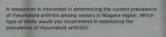 A researcher is interested in determining the current prevalence of rheumatoid arthritis among seniors in Niagara region. Which type of study would you recommend in estimating the prevalence of rheumatoid arthritis?