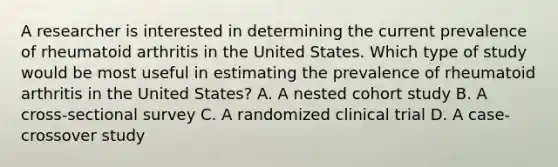 A researcher is interested in determining the current prevalence of rheumatoid arthritis in the United States. Which type of study would be most useful in estimating the prevalence of rheumatoid arthritis in the United States? A. A nested cohort study B. A cross-sectional survey C. A randomized clinical trial D. A case-crossover study