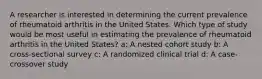 A researcher is interested in determining the current prevalence of rheumatoid arthritis in the United States. Which type of study would be most useful in estimating the prevalence of rheumatoid arthritis in the United States? a: A nested cohort study b: A cross-sectional survey c: A randomized clinical trial d: A case-crossover study