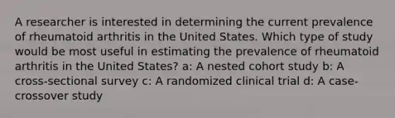 A researcher is interested in determining the current prevalence of rheumatoid arthritis in the United States. Which type of study would be most useful in estimating the prevalence of rheumatoid arthritis in the United States? a: A nested cohort study b: A cross-sectional survey c: A randomized clinical trial d: A case-crossover study