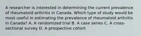 A researcher is interested in determining the current prevalence of rheumatoid arthritis in Canada. Which type of study would be most useful in estimating the prevalence of rheumatoid arthritis in Canada? A. A randomized trial B. A case series C. A cross-sectional survey D. A prospective cohort