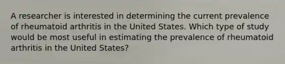 A researcher is interested in determining the current prevalence of rheumatoid arthritis in the United States. Which type of study would be most useful in estimating the prevalence of rheumatoid arthritis in the United States?