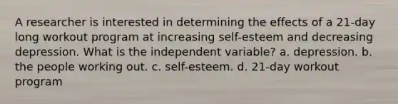 A researcher is interested in determining the effects of a 21-day long workout program at increasing self-esteem and decreasing depression. What is the independent variable? a. depression. b. the people working out. c. self-esteem. d. 21-day workout program