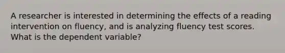 A researcher is interested in determining the effects of a reading intervention on fluency, and is analyzing fluency test scores. What is the dependent variable?