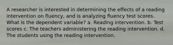 A researcher is interested in determining the effects of a reading intervention on fluency, and is analyzing fluency test scores. What is the dependent variable? a. Reading intervention. b. Test scores c. The teachers administering the reading intervention. d. The students using the reading intervention.