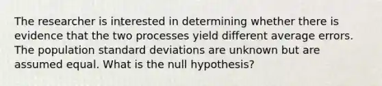 The researcher is interested in determining whether there is evidence that the two processes yield different average errors. The population <a href='https://www.questionai.com/knowledge/kqGUr1Cldy-standard-deviation' class='anchor-knowledge'>standard deviation</a>s are unknown but are assumed equal. What is the null hypothesis?