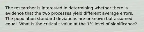 The researcher is interested in determining whether there is evidence that the two processes yield different average errors. The population <a href='https://www.questionai.com/knowledge/kqGUr1Cldy-standard-deviation' class='anchor-knowledge'>standard deviation</a>s are unknown but assumed equal. What is the critical t value at the 1% level of significance?