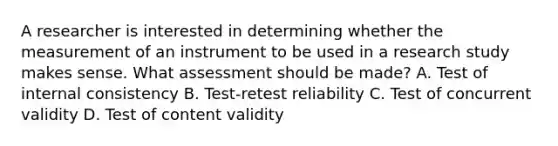 A researcher is interested in determining whether the measurement of an instrument to be used in a research study makes sense. What assessment should be made? A. Test of internal consistency B. Test-retest reliability C. Test of concurrent validity D. Test of content validity