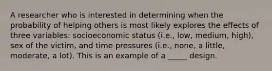 A researcher who is interested in determining when the probability of helping others is most likely explores the effects of three variables: socioeconomic status (i.e., low, medium, high), sex of the victim, and time pressures (i.e., none, a little, moderate, a lot). This is an example of a _____ design.