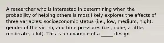 A researcher who is interested in determining when the probability of helping others is most likely explores the effects of three variables: socioeconomic status (i.e., low, medium, high), gender of the victim, and time pressures (i.e., none, a little, moderate, a lot). This is an example of a _____ design.