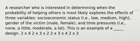 A researcher who is interested in determining when the probability of helping others is most likely explores the effects of three variables: socioeconomic status (i.e., low, medium, high), gender of the victim (male, female), and time pressures (i.e., none, a little, moderate, a lot). This is an example of a _____ design. 2 x 4 2 x 3 x 2 2 x 3 x 4 2 x 3