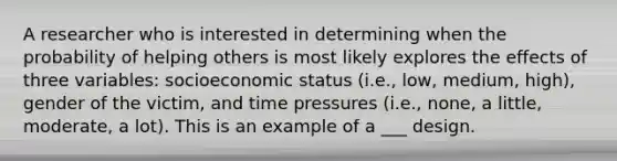 A researcher who is interested in determining when the probability of helping others is most likely explores the effects of three variables: socioeconomic status (i.e., low, medium, high), gender of the victim, and time pressures (i.e., none, a little, moderate, a lot). This is an example of a ___ design.