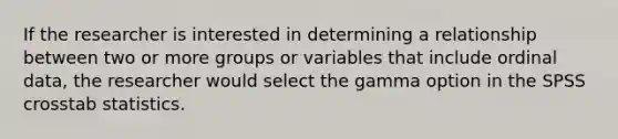 If the researcher is interested in determining a relationship between two or more groups or variables that include ordinal data, the researcher would select the gamma option in the SPSS crosstab statistics.