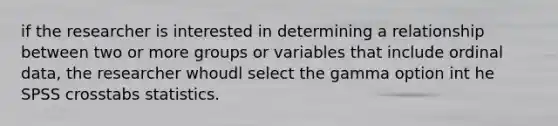 if the researcher is interested in determining a relationship between two or more groups or variables that include ordinal data, the researcher whoudl select the gamma option int he SPSS crosstabs statistics.