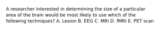 A researcher interested in determining the size of a particular area of the brain would be most likely to use which of the following techniques? A. Lesion B. EEG C. MRI D. fMRI E. PET scan