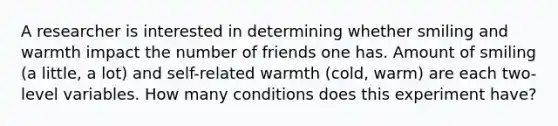 A researcher is interested in determining whether smiling and warmth impact the number of friends one has. Amount of smiling (a little, a lot) and self-related warmth (cold, warm) are each two-level variables. How many conditions does this experiment have?