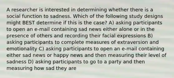 A researcher is interested in determining whether there is a social function to sadness. Which of the following study designs might BEST determine if this is the case? A) asking participants to open an e-mail containing sad news either alone or in the presence of others and recording their facial expressions B) asking participants to complete measures of extraversion and emotionality C) asking participants to open an e-mail containing either sad news or happy news and then measuring their level of sadness D) asking participants to go to a party and then measuring how sad they are