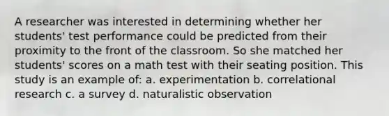 A researcher was interested in determining whether her students' test performance could be predicted from their proximity to the front of the classroom. So she matched her students' scores on a math test with their seating position. This study is an example of: a. experimentation b. correlational research c. a survey d. naturalistic observation