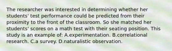 The researcher was interested in determining whether her students' test performance could be predicted from their proximity to the front of the classroom. So she matched her students' scores on a math test with their seating position. This study is an example of: A.experimentation. B.correlational research. C.a survey. D.naturalistic observation.