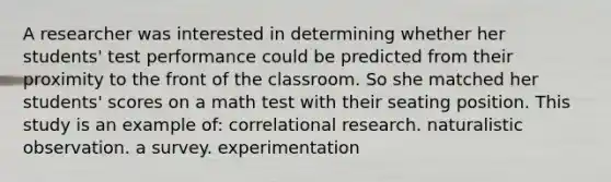 A researcher was interested in determining whether her students' test performance could be predicted from their proximity to the front of the classroom. So she matched her students' scores on a math test with their seating position. This study is an example of: correlational research. naturalistic observation. a survey. experimentation