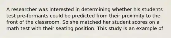 A researcher was interested in determining whether his students test pre-formants could be predicted from their proximity to the front of the classroom. So she matched her student scores on a math test with their seating position. This study is an example of