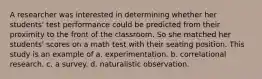 A researcher was interested in determining whether her students' test performance could be predicted from their proximity to the front of the classroom. So she matched her students' scores on a math test with their seating position. This study is an example of a. experimentation. b. correlational research. c. a survey. d. naturalistic observation.