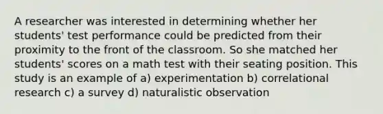 A researcher was interested in determining whether her students' test performance could be predicted from their proximity to the front of the classroom. So she matched her students' scores on a math test with their seating position. This study is an example of a) experimentation b) correlational research c) a survey d) naturalistic observation