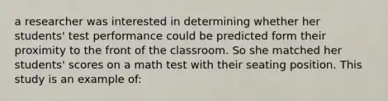 a researcher was interested in determining whether her students' test performance could be predicted form their proximity to the front of the classroom. So she matched her students' scores on a math test with their seating position. This study is an example of: