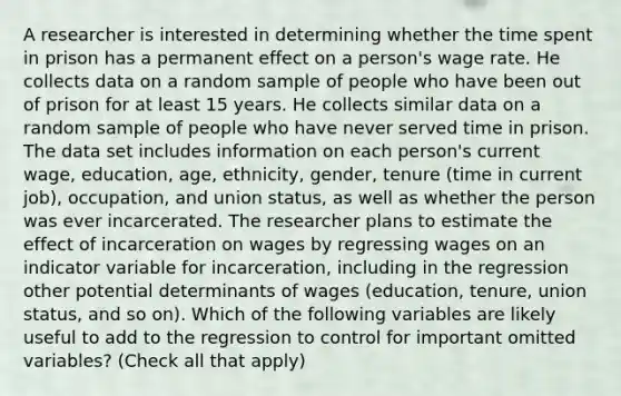 A researcher is interested in determining whether the time spent in prison has a permanent effect on a​ person's wage rate. He collects data on a random sample of people who have been out of prison for at least 15 years. He collects similar data on a random sample of people who have never served time in prison. The data set includes information on each​ person's current​ wage, education,​ age, ethnicity,​ gender, tenure​ (time in current​ job), occupation, and union​ status, as well as whether the person was ever incarcerated. The researcher plans to estimate the effect of incarceration on wages by regressing wages on an indicator variable for​ incarceration, including in the regression other potential determinants of wages​ (education, tenure, union​ status, and so​ on). Which of the following variables are likely useful to add to the regression to control for important omitted​ variables? ​(Check all that apply​)