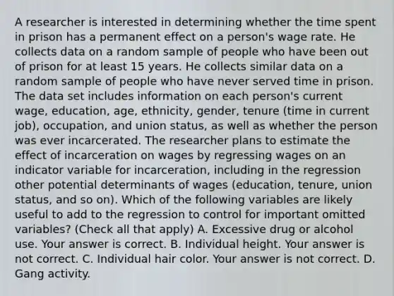 A researcher is interested in determining whether the time spent in prison has a permanent effect on a​ person's wage rate. He collects data on a random sample of people who have been out of prison for at least 15 years. He collects similar data on a random sample of people who have never served time in prison. The data set includes information on each​ person's current​ wage, education,​ age, ethnicity,​ gender, tenure​ (time in current​ job), occupation, and union​ status, as well as whether the person was ever incarcerated. The researcher plans to estimate the effect of incarceration on wages by regressing wages on an indicator variable for​ incarceration, including in the regression other potential determinants of wages​ (education, tenure, union​ status, and so​ on). Which of the following variables are likely useful to add to the regression to control for important omitted​ variables? ​(Check all that apply​) A. Excessive drug or alcohol use. Your answer is correct. B. Individual height. Your answer is not correct. C. Individual hair color. Your answer is not correct. D. Gang activity.