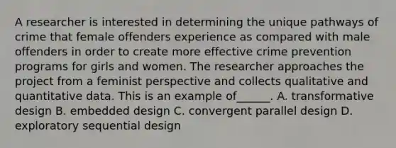 A researcher is interested in determining the unique pathways of crime that female offenders experience as compared with male offenders in order to create more effective crime prevention programs for girls and women. The researcher approaches the project from a feminist perspective and collects qualitative and quantitative data. This is an example of______. A. transformative design B. embedded design C. convergent parallel design D. exploratory sequential design