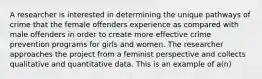 A researcher is interested in determining the unique pathways of crime that the female offenders experience as compared with male offenders in order to create more effective crime prevention programs for girls and women. The researcher approaches the project from a feminist perspective and collects qualitative and quantitative data. This is an example of a(n)