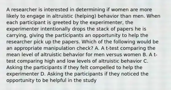 A researcher is interested in determining if women are more likely to engage in altruistic (helping) behavior than men. When each participant is greeted by the experimenter, the experimenter intentionally drops the stack of papers he is carrying, giving the participants an opportunity to help the researcher pick up the papers. Which of the following would be an appropriate manipulation check? A. A t-test comparing the mean level of altruistic behavior for men versus women B. A t-test comparing high and low levels of altruistic behavior C. Asking the participants if they felt compelled to help the experimenter D. Asking the participants if they noticed the opportunity to be helpful in the study