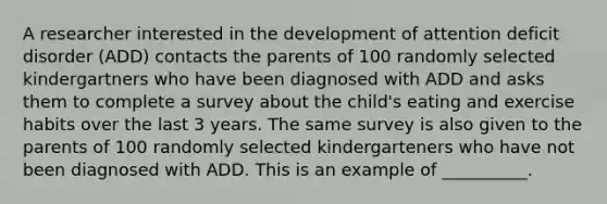 A researcher interested in the development of attention deficit disorder (ADD) contacts the parents of 100 randomly selected kindergartners who have been diagnosed with ADD and asks them to complete a survey about the child's eating and exercise habits over the last 3 years. The same survey is also given to the parents of 100 randomly selected kindergarteners who have not been diagnosed with ADD. This is an example of __________.