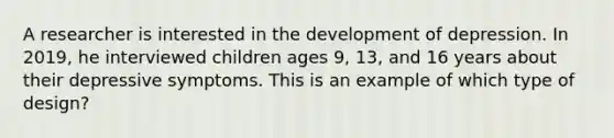 A researcher is interested in the development of depression. In 2019, he interviewed children ages 9, 13, and 16 years about their depressive symptoms. This is an example of which type of design?