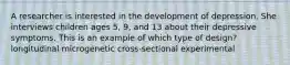 A researcher is interested in the development of depression. She interviews children ages 5, 9, and 13 about their depressive symptoms. This is an example of which type of design? longitudinal microgenetic cross-sectional experimental