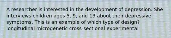 A researcher is interested in the development of depression. She interviews children ages 5, 9, and 13 about their depressive symptoms. This is an example of which type of design? longitudinal microgenetic cross-sectional experimental