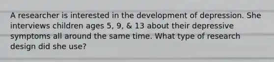 A researcher is interested in the development of depression. She interviews children ages 5, 9, & 13 about their depressive symptoms all around the same time. What type of research design did she use?