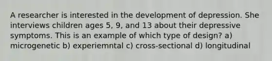 A researcher is interested in the development of depression. She interviews children ages 5, 9, and 13 about their depressive symptoms. This is an example of which type of design? a) microgenetic b) experiemntal c) cross-sectional d) longitudinal