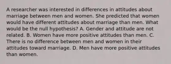 A researcher was interested in differences in attitudes about marriage between men and women. She predicted that women would have different attitudes about marriage than men. What would be the null hypothesis? A. Gender and attitude are not related. B. Women have more positive attitudes than men. C. There is no difference between men and women in their attitudes toward marriage. D. Men have more positive attitudes than women.